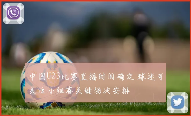 中国U23比赛直播时间确定 球迷可关注小组赛关键场次安排