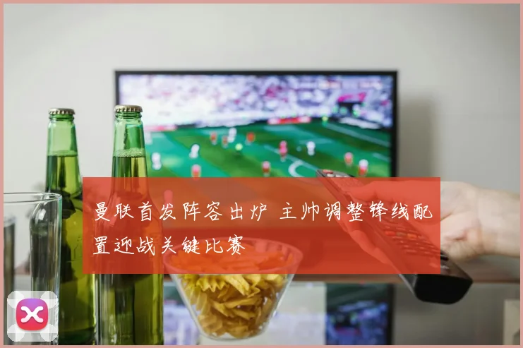 曼联首发阵容出炉 主帅调整锋线配置迎战关键比赛