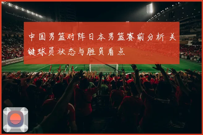 中国男篮对阵日本男篮赛前分析 关键球员状态与胜负看点