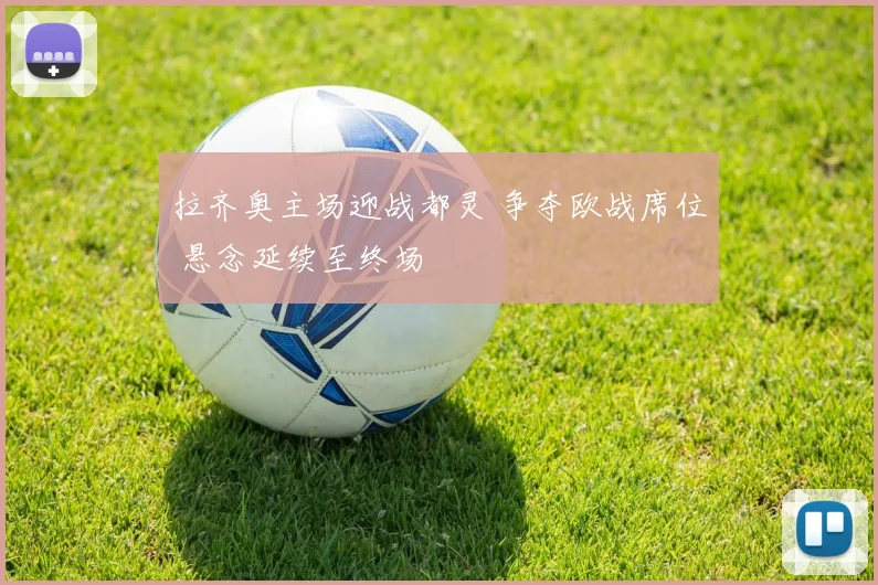 拉齐奥主场迎战都灵 争夺欧战席位 悬念延续至终场