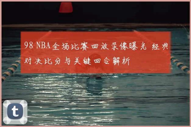 98 NBA全场比赛回放录像曝光 经典对决比分与关键回合解析