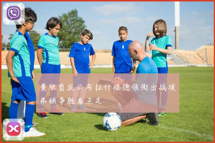 曼联首发公布拉什福德领衔出战埃弗顿争胜看点足