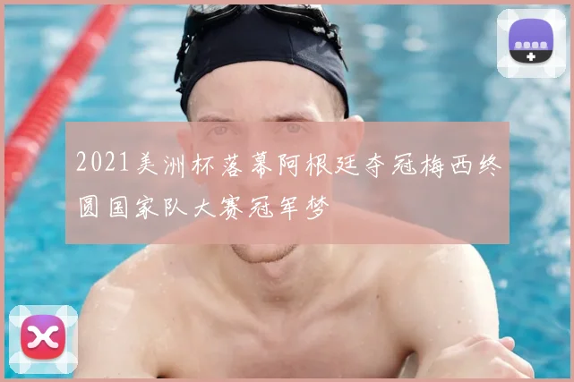 2021美洲杯落幕阿根廷夺冠梅西终圆国家队大赛冠军梦