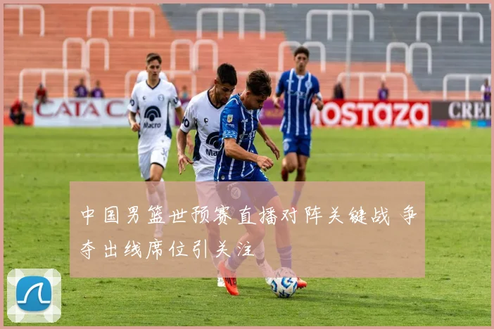 中国男篮世预赛直播对阵关键战 争夺出线席位引关注