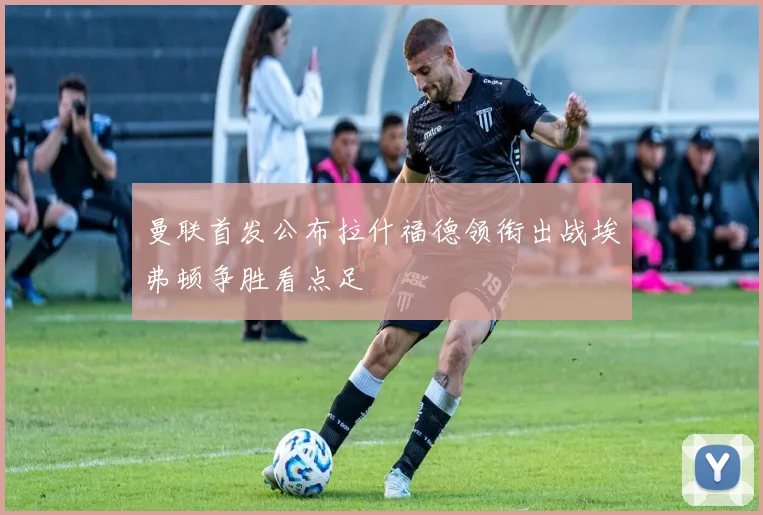 曼联首发公布拉什福德领衔出战埃弗顿争胜看点足