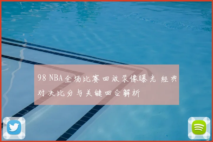 98 NBA全场比赛回放录像曝光 经典对决比分与关键回合解析