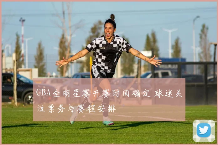 CBA全明星赛开赛时间确定 球迷关注票务与赛程安排