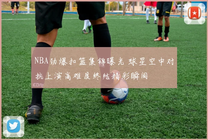 NBA劲爆扣篮集锦曝光 球星空中对抗上演高难度终结精彩瞬间