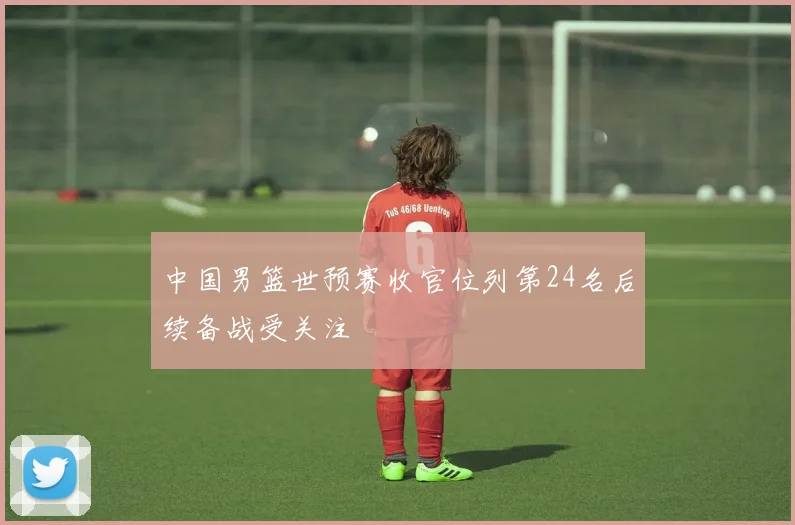 中国男篮世预赛收官位列第24名后续备战受关注