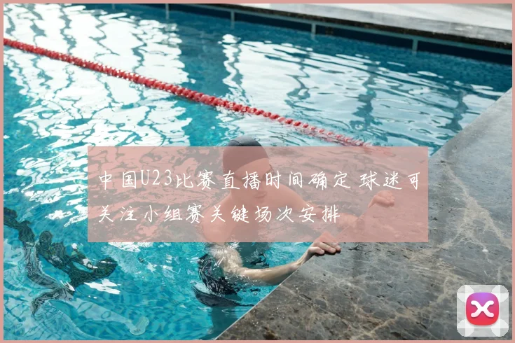 中国U23比赛直播时间确定 球迷可关注小组赛关键场次安排