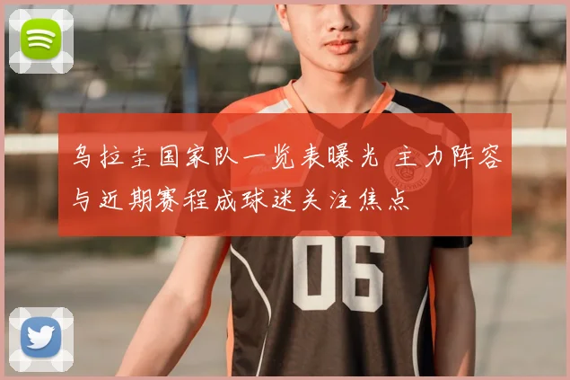 乌拉圭国家队一览表曝光 主力阵容与近期赛程成球迷关注焦点