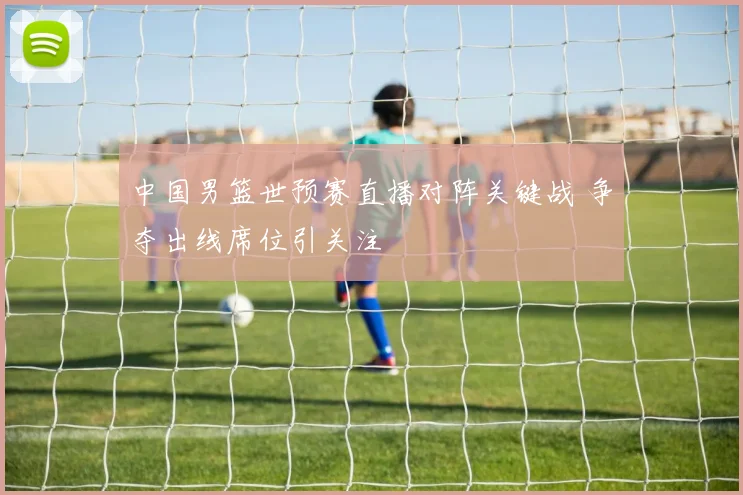 中国男篮世预赛直播对阵关键战 争夺出线席位引关注