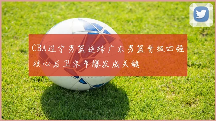 CBA辽宁男篮逆转广东男篮晋级四强核心后卫末节爆发成关键