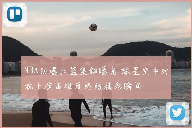 NBA劲爆扣篮集锦曝光 球星空中对抗上演高难度终结精彩瞬间