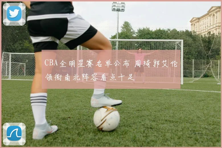 CBA全明星赛名单公布 周琦郭艾伦领衔南北阵容看点十足