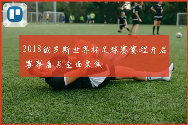 2018俄罗斯世界杯足球赛赛程开启 赛事看点全面聚焦