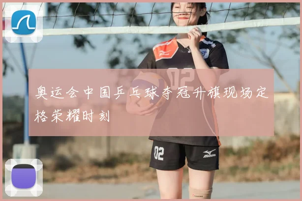 奥运会中国乒乓球夺冠升旗现场定格荣耀时刻
