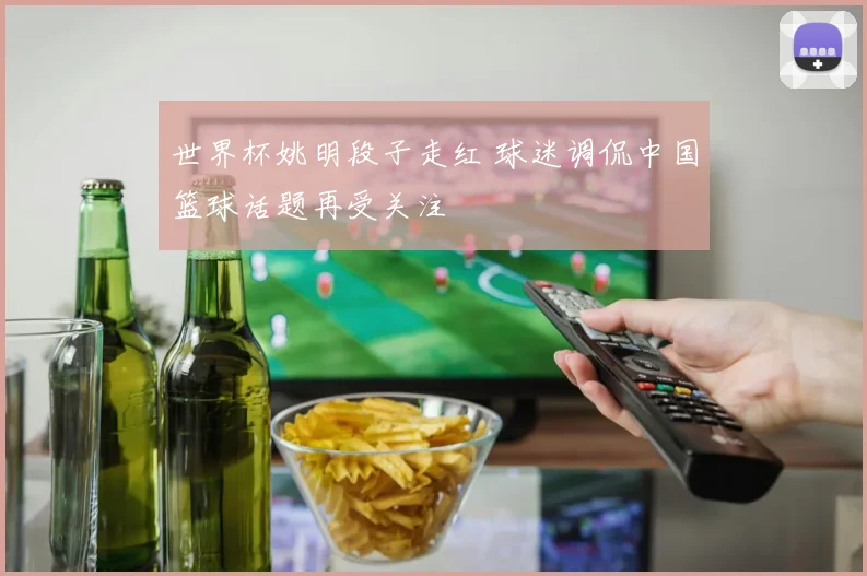世界杯姚明段子走红 球迷调侃中国篮球话题再受关注