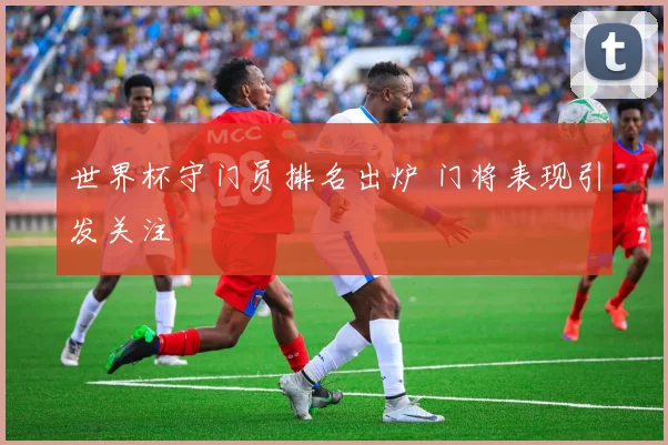 世界杯守门员排名出炉 门将表现引发关注