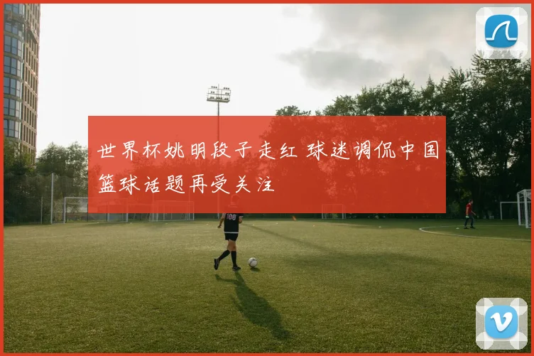 世界杯姚明段子走红 球迷调侃中国篮球话题再受关注